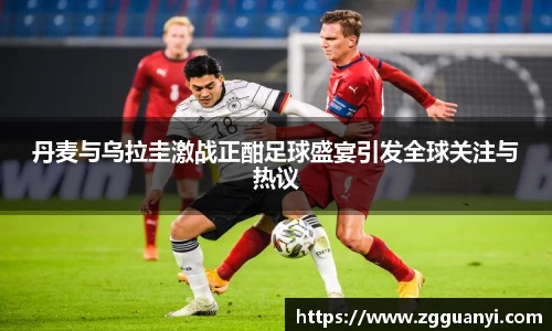 丹麦与乌拉圭激战正酣足球盛宴引发全球关注与热议